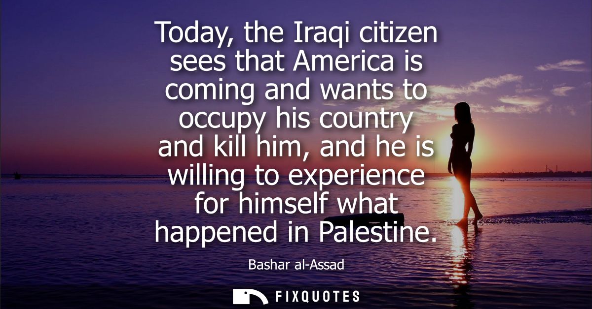 Today, the Iraqi citizen sees that America is coming and wants to occupy his country and kill him, and he is willing to 