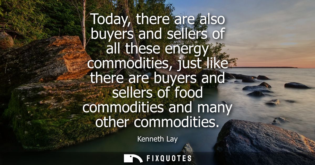 Today, there are also buyers and sellers of all these energy commodities, just like there are buyers and sellers of food