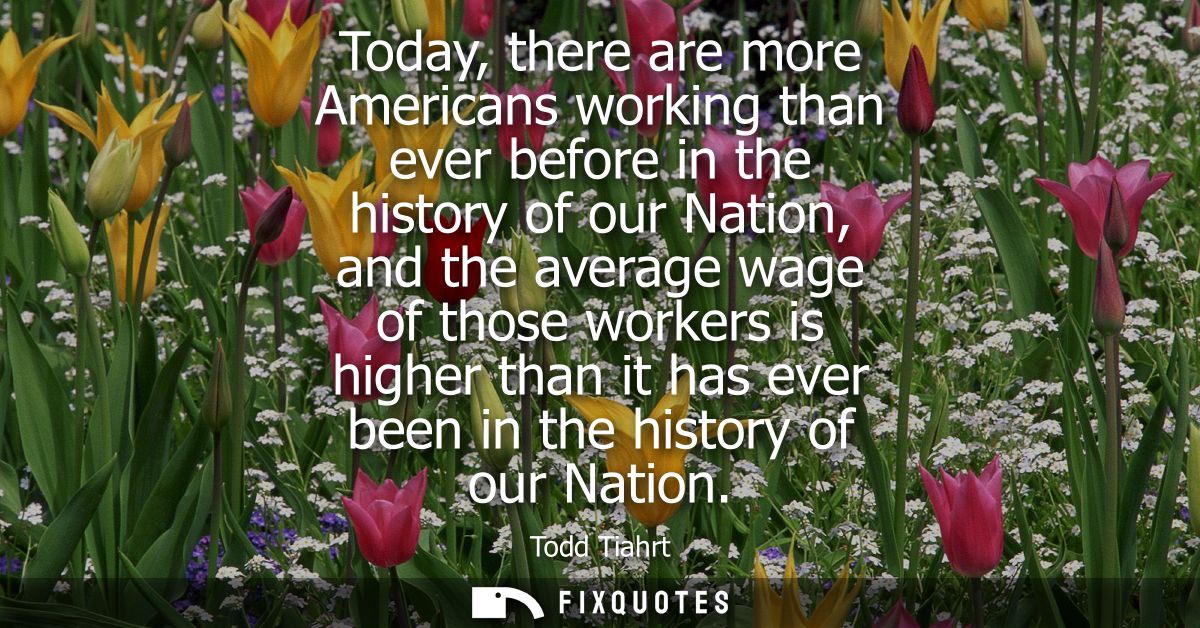 Today, there are more Americans working than ever before in the history of our Nation, and the average wage of those wor