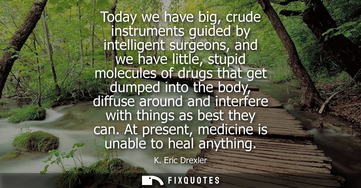 Today we have big, crude instruments guided by intelligent surgeons, and we have little, stupid molecules of drugs that 