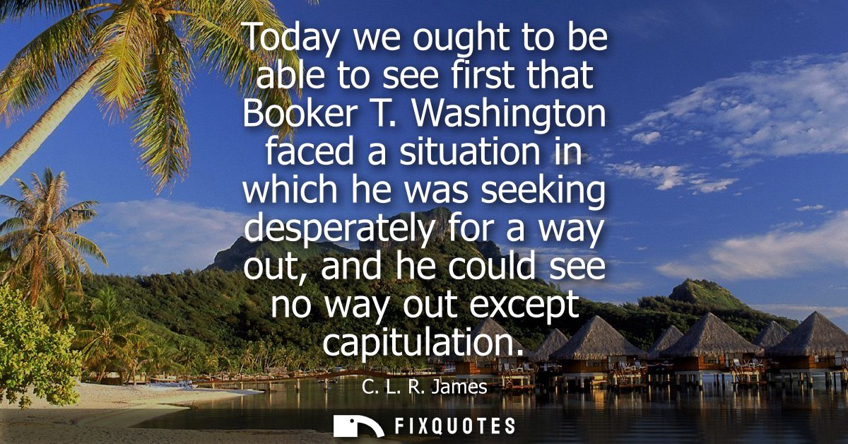Today we ought to be able to see first that Booker T. Washington faced a situation in which he was seeking desperately f