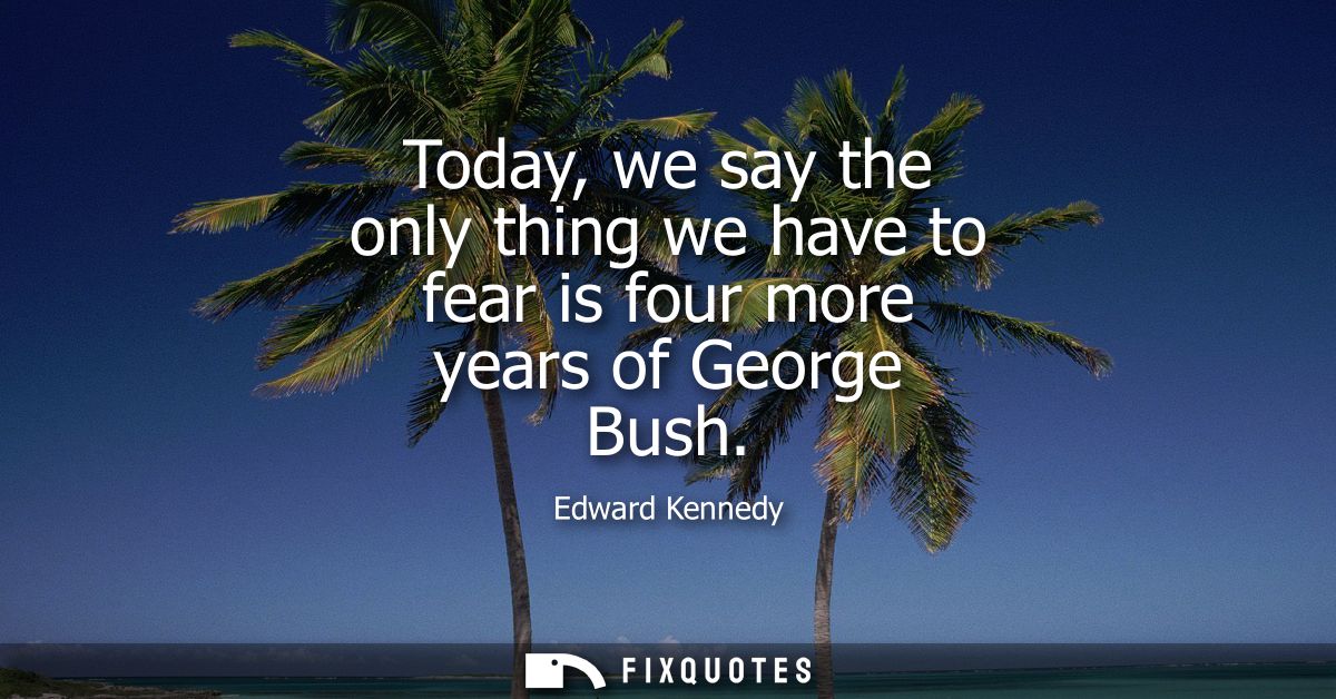 Today, we say the only thing we have to fear is four more years of George Bush