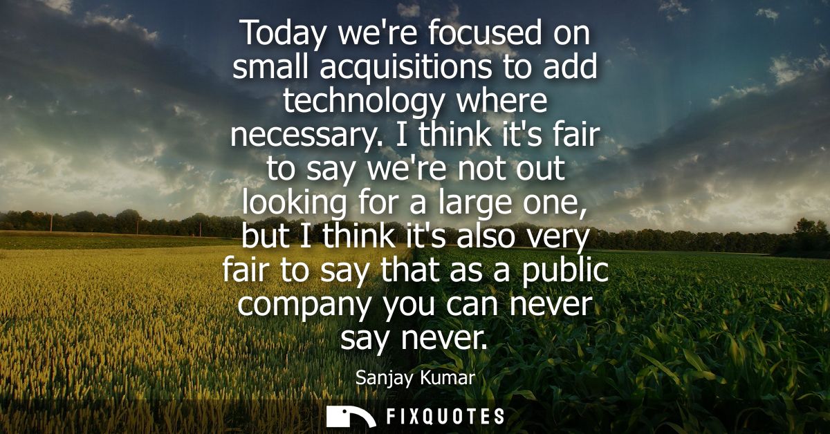 Today were focused on small acquisitions to add technology where necessary. I think its fair to say were not out looking