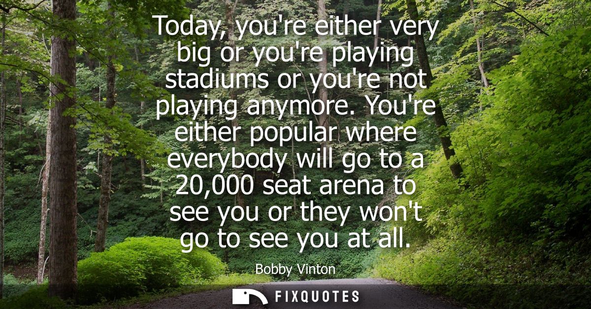 Today, youre either very big or youre playing stadiums or youre not playing anymore. Youre either popular where everybod