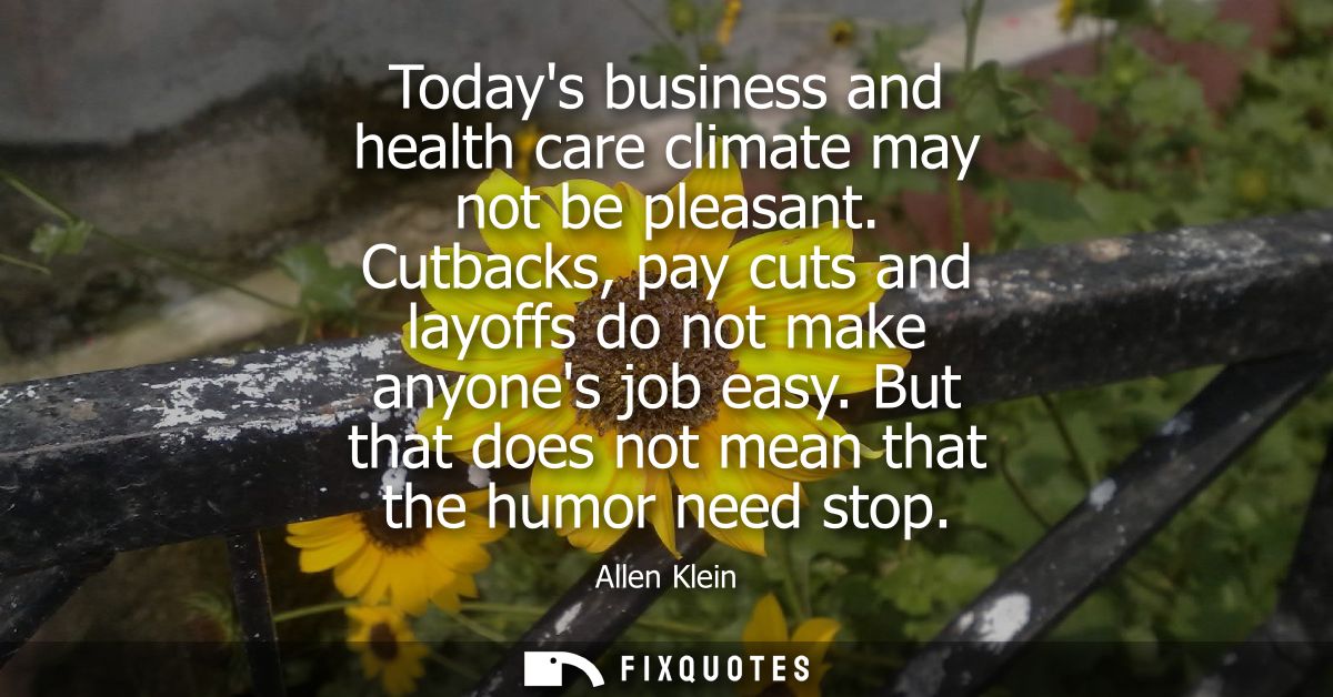 Todays business and health care climate may not be pleasant. Cutbacks, pay cuts and layoffs do not make anyones job easy