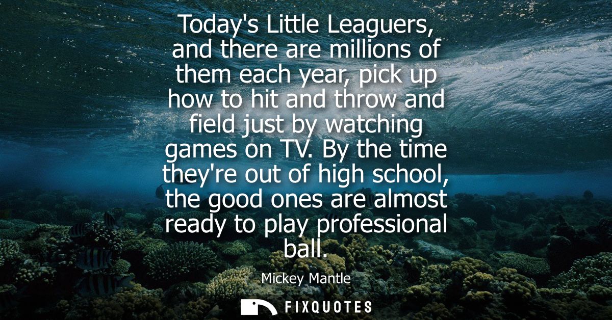 Todays Little Leaguers, and there are millions of them each year, pick up how to hit and throw and field just by watchin