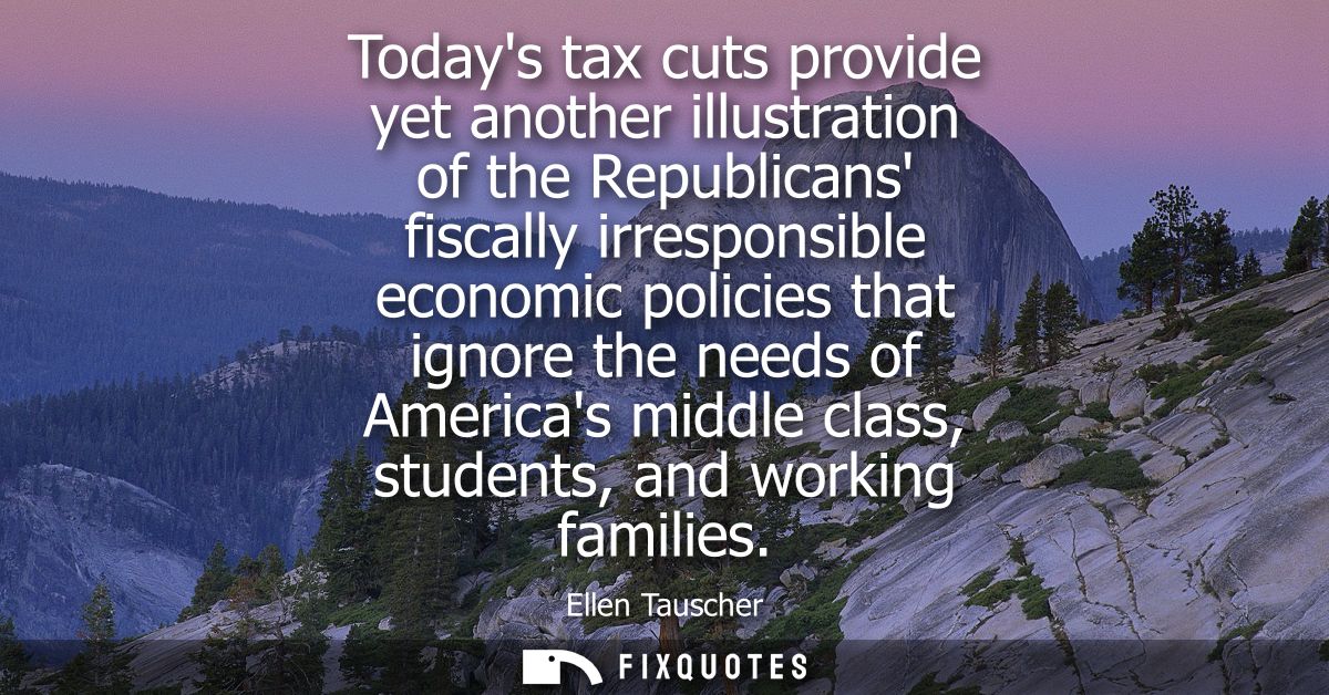 Todays tax cuts provide yet another illustration of the Republicans fiscally irresponsible economic policies that ignore