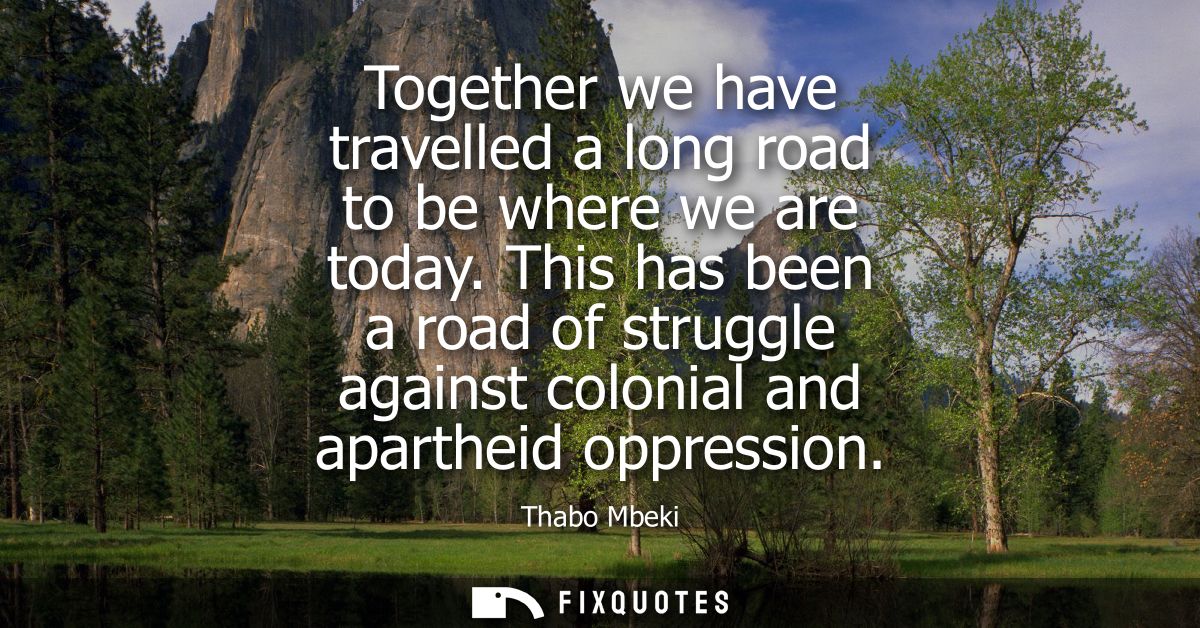 Together we have travelled a long road to be where we are today. This has been a road of struggle against colonial and a