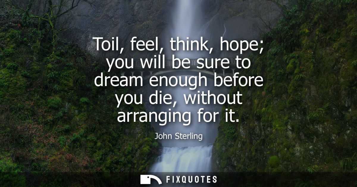 Toil, feel, think, hope you will be sure to dream enough before you die, without arranging for it