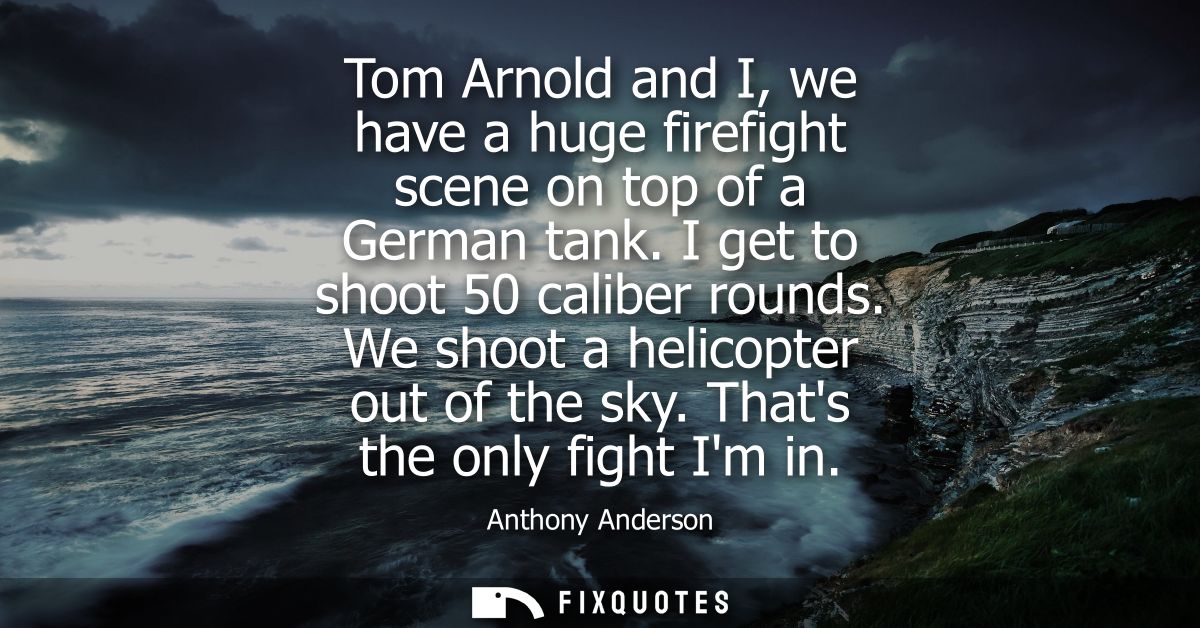 Tom Arnold and I, we have a huge firefight scene on top of a German tank. I get to shoot 50 caliber rounds. We shoot a h