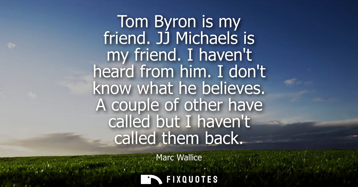 Tom Byron is my friend. JJ Michaels is my friend. I havent heard from him. I dont know what he believes.