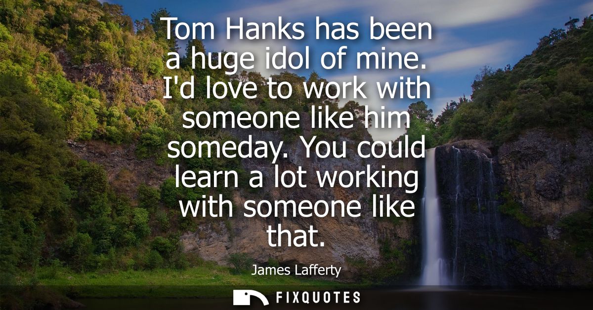 Tom Hanks has been a huge idol of mine. Id love to work with someone like him someday. You could learn a lot working wit