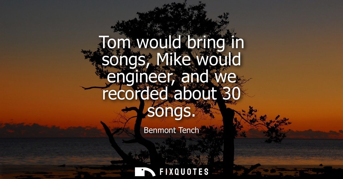 Tom would bring in songs, Mike would engineer, and we recorded about 30 songs