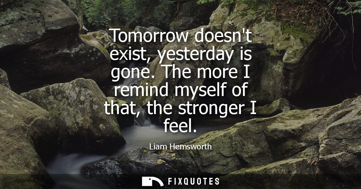 Tomorrow doesnt exist, yesterday is gone. The more I remind myself of that, the stronger I feel