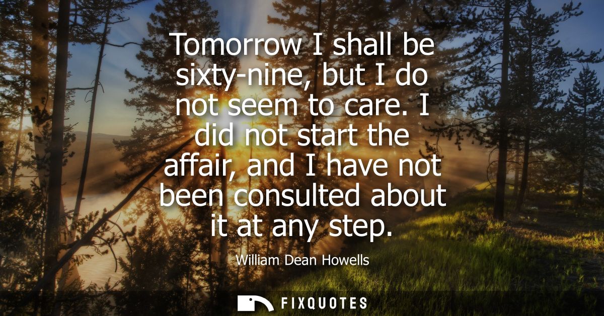 Tomorrow I shall be sixty-nine, but I do not seem to care. I did not start the affair, and I have not been consulted abo