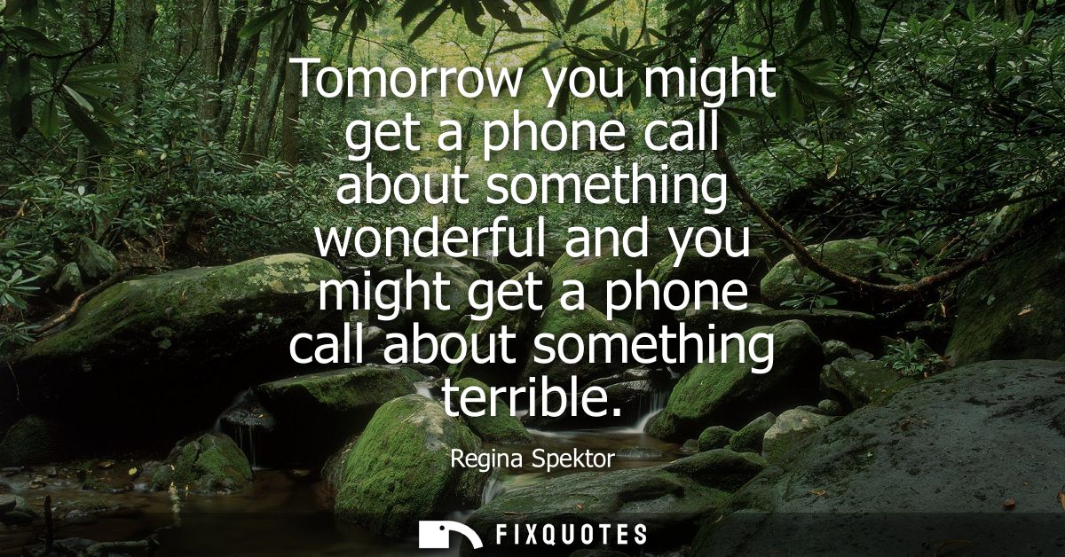 Tomorrow you might get a phone call about something wonderful and you might get a phone call about something terrible