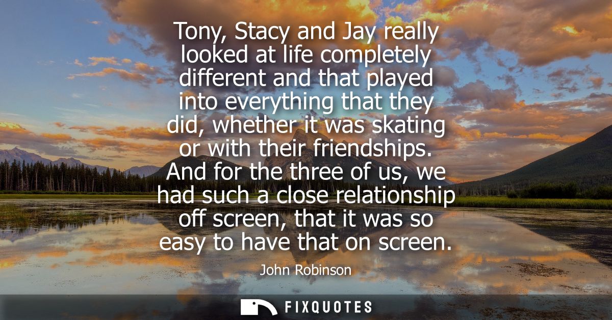 Tony, Stacy and Jay really looked at life completely different and that played into everything that they did, whether it