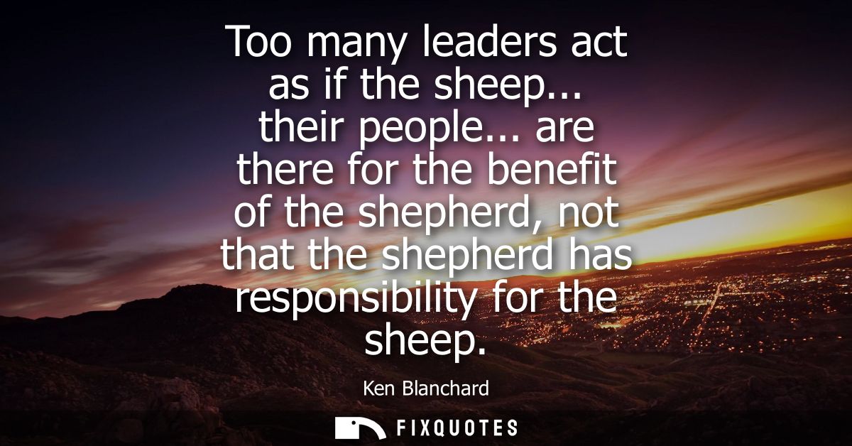 Too many leaders act as if the sheep... their people... are there for the benefit of the shepherd, not that the shepherd