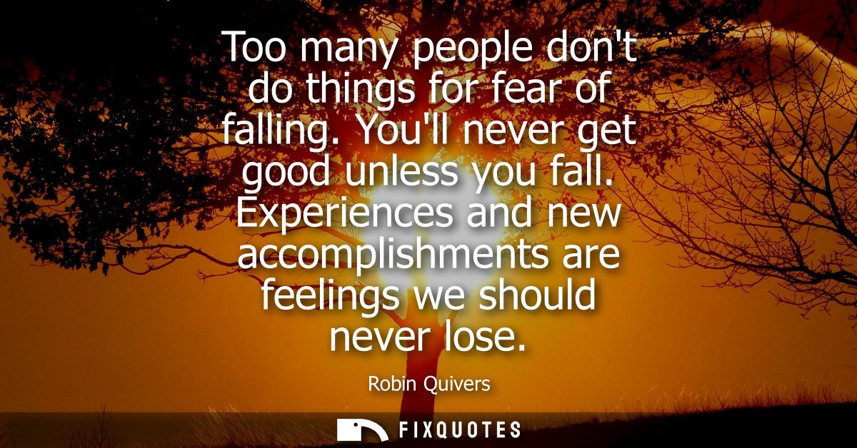 Too many people dont do things for fear of falling. Youll never get good unless you fall. Experiences and new accomplish