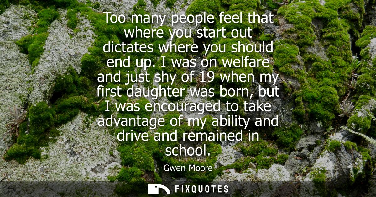 Too many people feel that where you start out dictates where you should end up. I was on welfare and just shy of 19 when