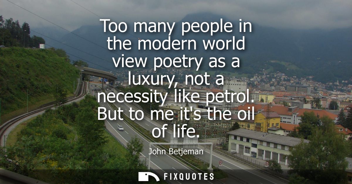 Too many people in the modern world view poetry as a luxury, not a necessity like petrol. But to me its the oil of life