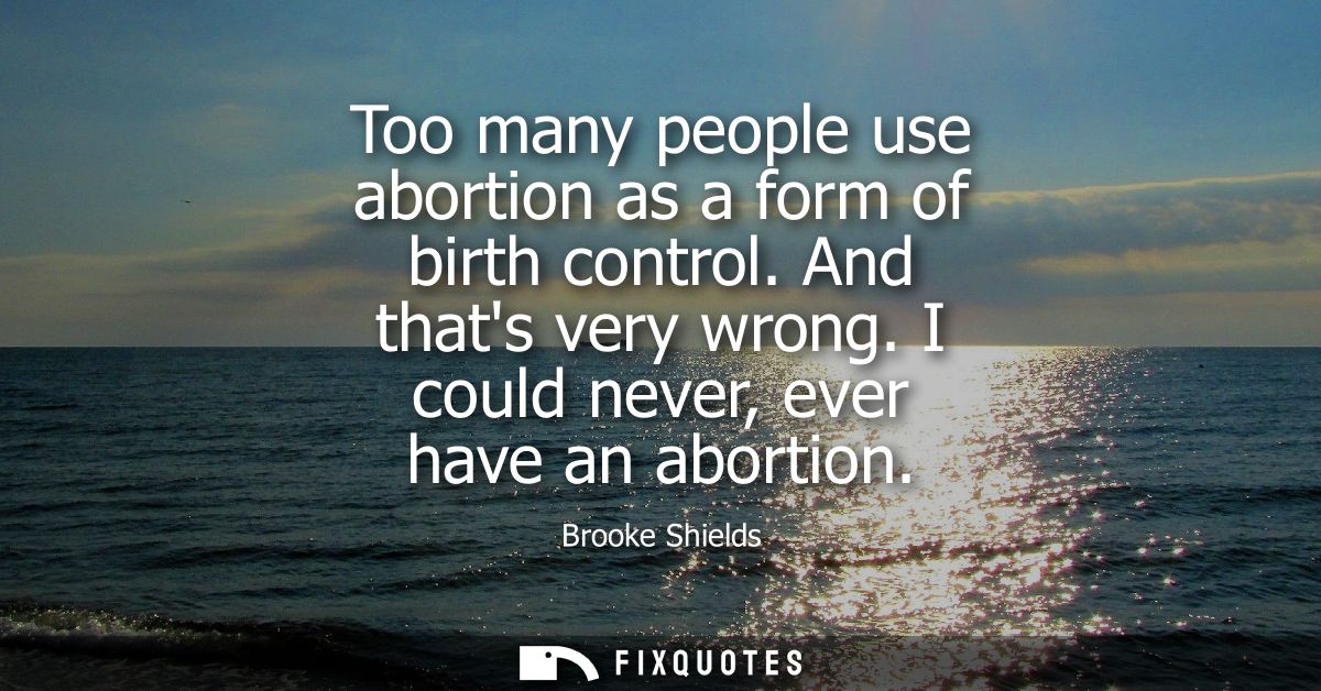 Too many people use abortion as a form of birth control. And thats very wrong. I could never, ever have an abortion
