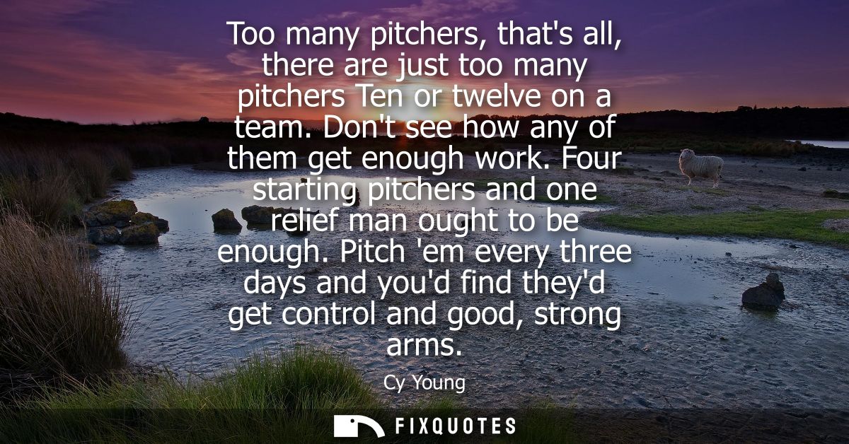 Too many pitchers, thats all, there are just too many pitchers Ten or twelve on a team. Dont see how any of them get eno