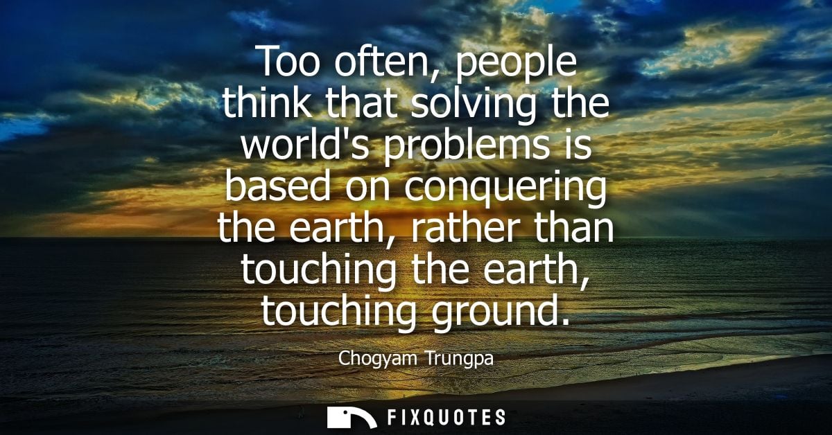 Too often, people think that solving the worlds problems is based on conquering the earth, rather than touching the eart