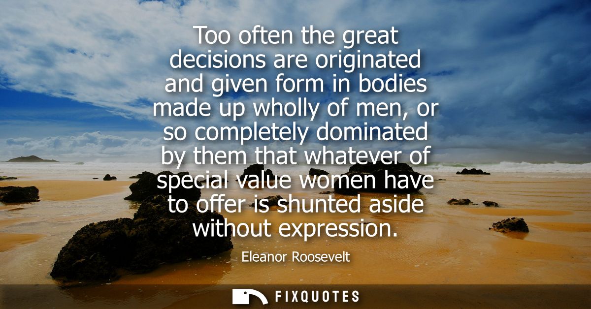 Too often the great decisions are originated and given form in bodies made up wholly of men, or so completely dominated 