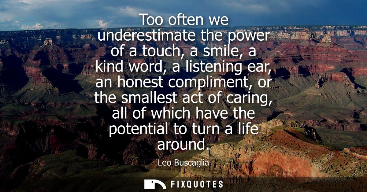 Too often we underestimate the power of a touch, a smile, a kind word, a listening ear, an honest compliment, or the sma