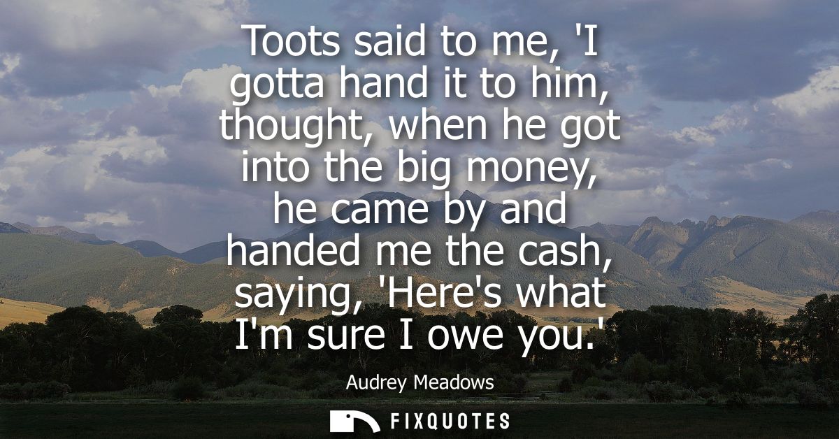 Toots said to me, I gotta hand it to him, thought, when he got into the big money, he came by and handed me the cash, sa