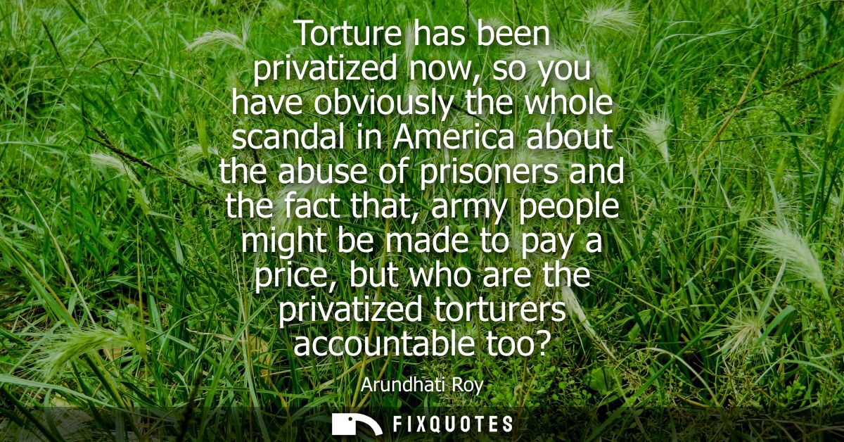 Torture has been privatized now, so you have obviously the whole scandal in America about the abuse of prisoners and the