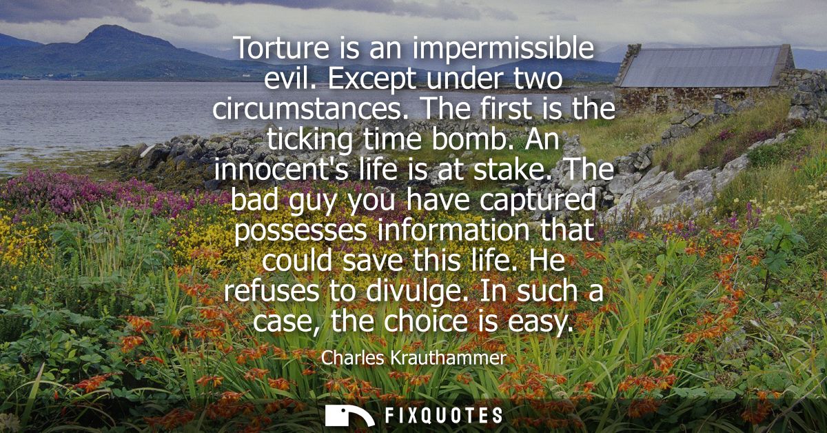 Torture is an impermissible evil. Except under two circumstances. The first is the ticking time bomb. An innocents life 