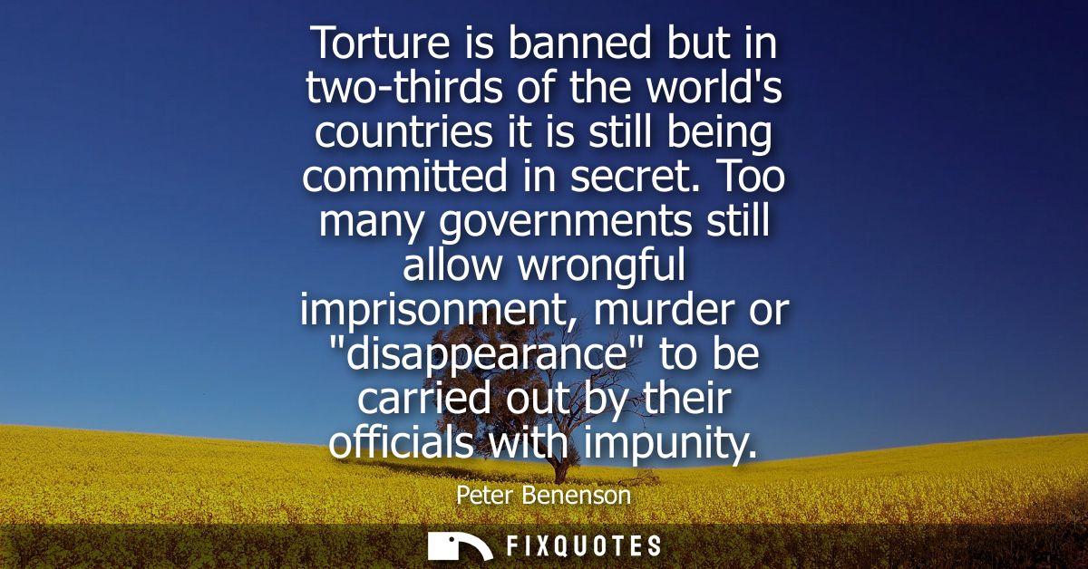 Torture is banned but in two-thirds of the worlds countries it is still being committed in secret. Too many governments 
