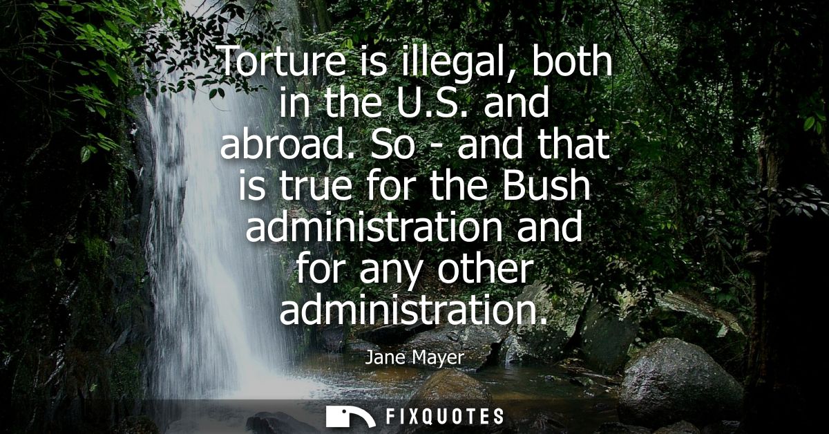 Torture is illegal, both in the U.S. and abroad. So - and that is true for the Bush administration and for any other adm