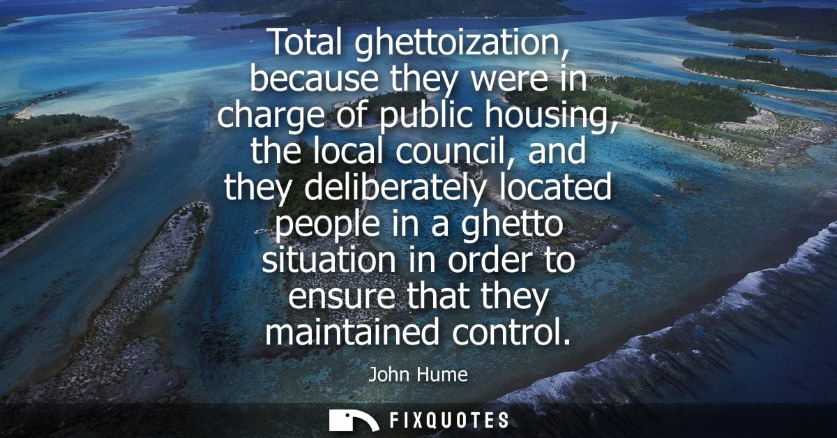 Total ghettoization, because they were in charge of public housing, the local council, and they deliberately located peo