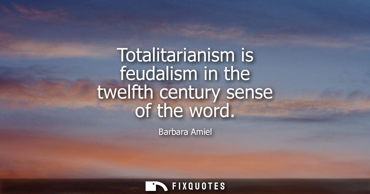 Totalitarianism is feudalism in the twelfth century sense of the word