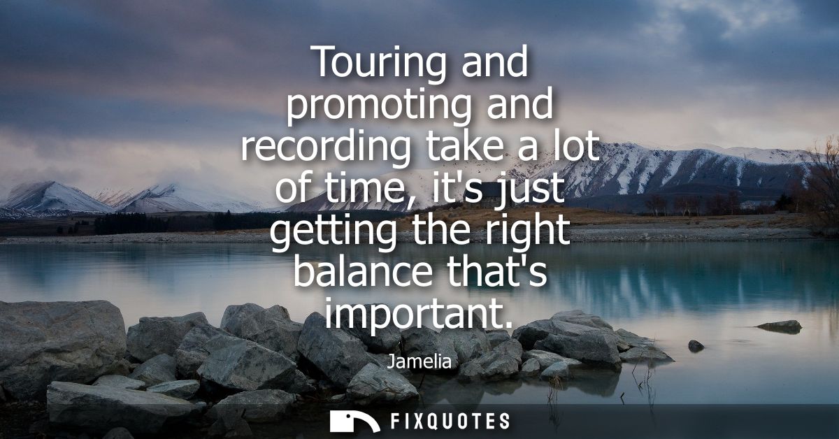 Touring and promoting and recording take a lot of time, its just getting the right balance thats important