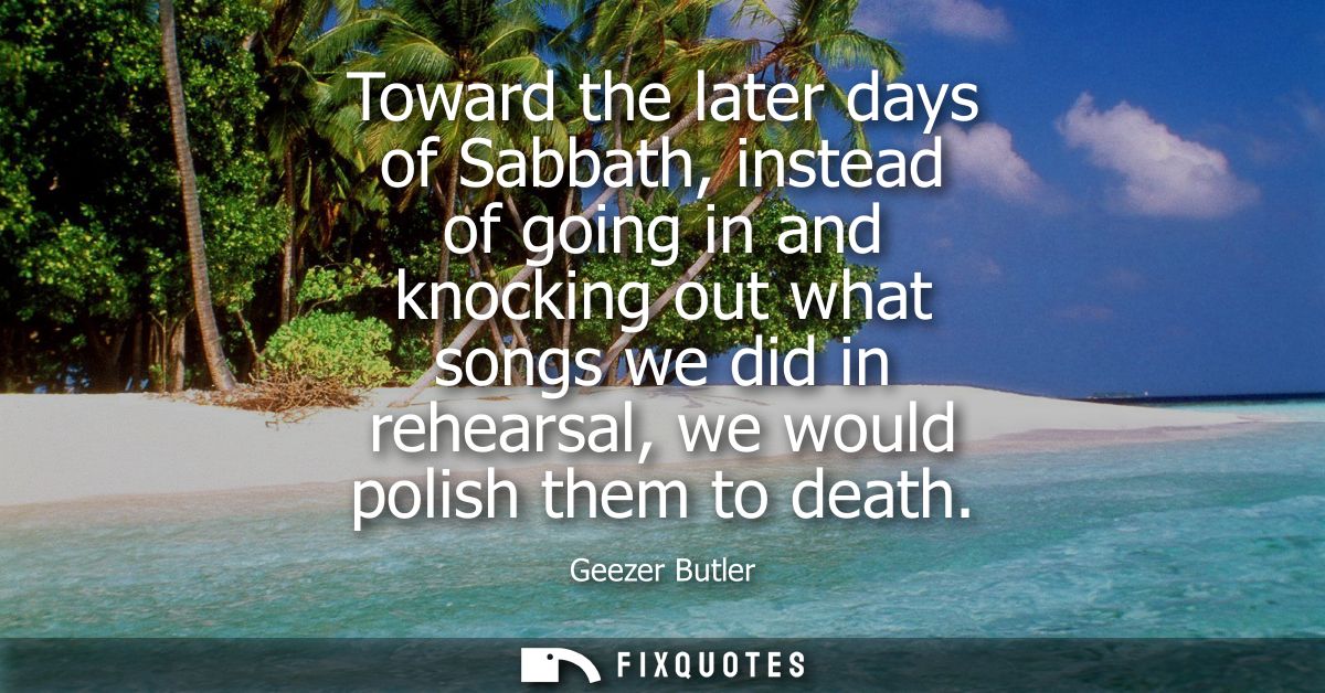 Toward the later days of Sabbath, instead of going in and knocking out what songs we did in rehearsal, we would polish t