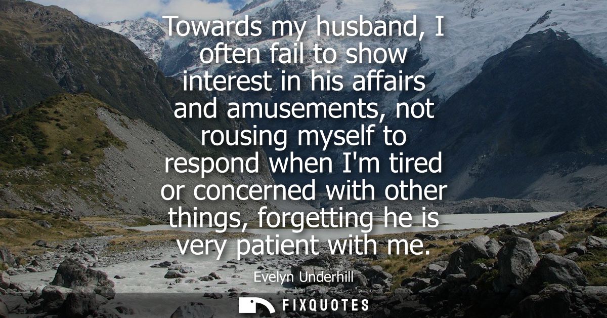 Towards my husband, I often fail to show interest in his affairs and amusements, not rousing myself to respond when Im t