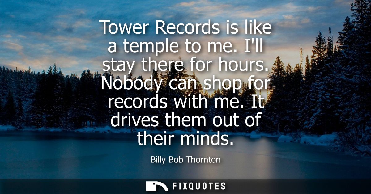 Tower Records is like a temple to me. Ill stay there for hours. Nobody can shop for records with me. It drives them out 