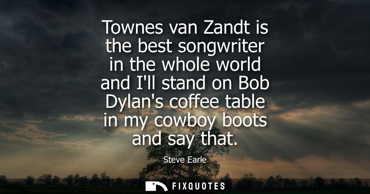 Townes van Zandt is the best songwriter in the whole world and Ill stand on Bob Dylans coffee table in my cowboy boots a