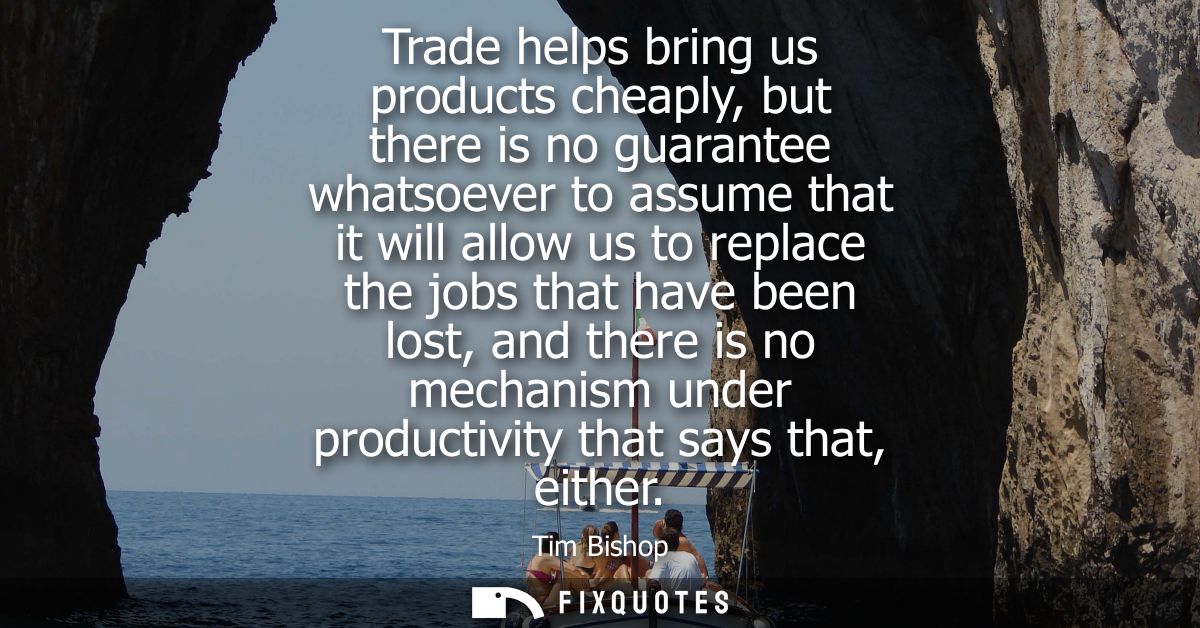 Trade helps bring us products cheaply, but there is no guarantee whatsoever to assume that it will allow us to replace t