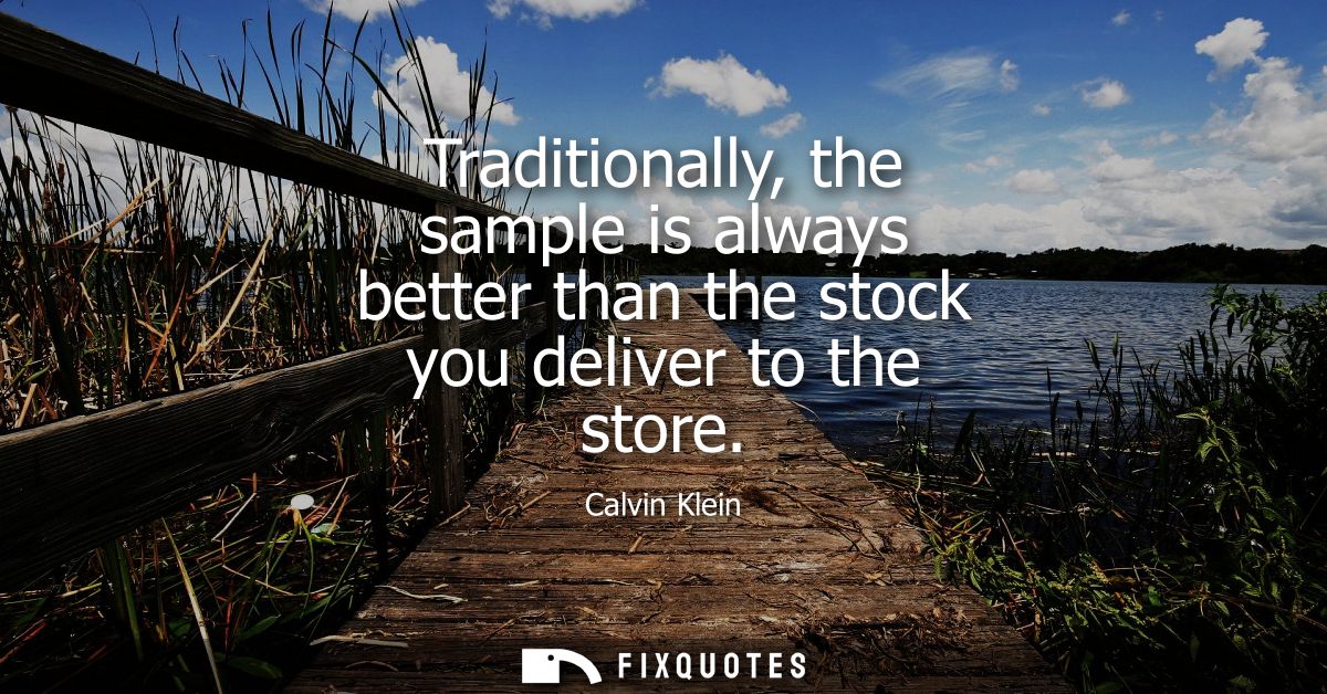 Traditionally, the sample is always better than the stock you deliver to the store