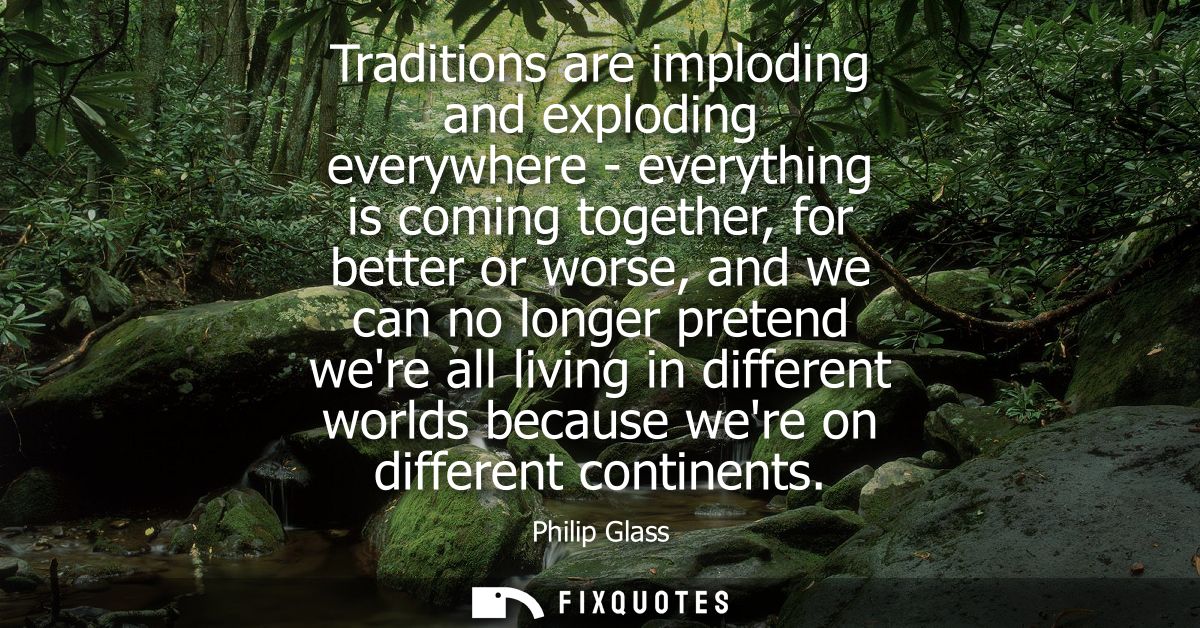 Traditions are imploding and exploding everywhere - everything is coming together, for better or worse, and we can no lo
