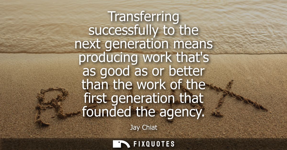 Transferring successfully to the next generation means producing work thats as good as or better than the work of the fi