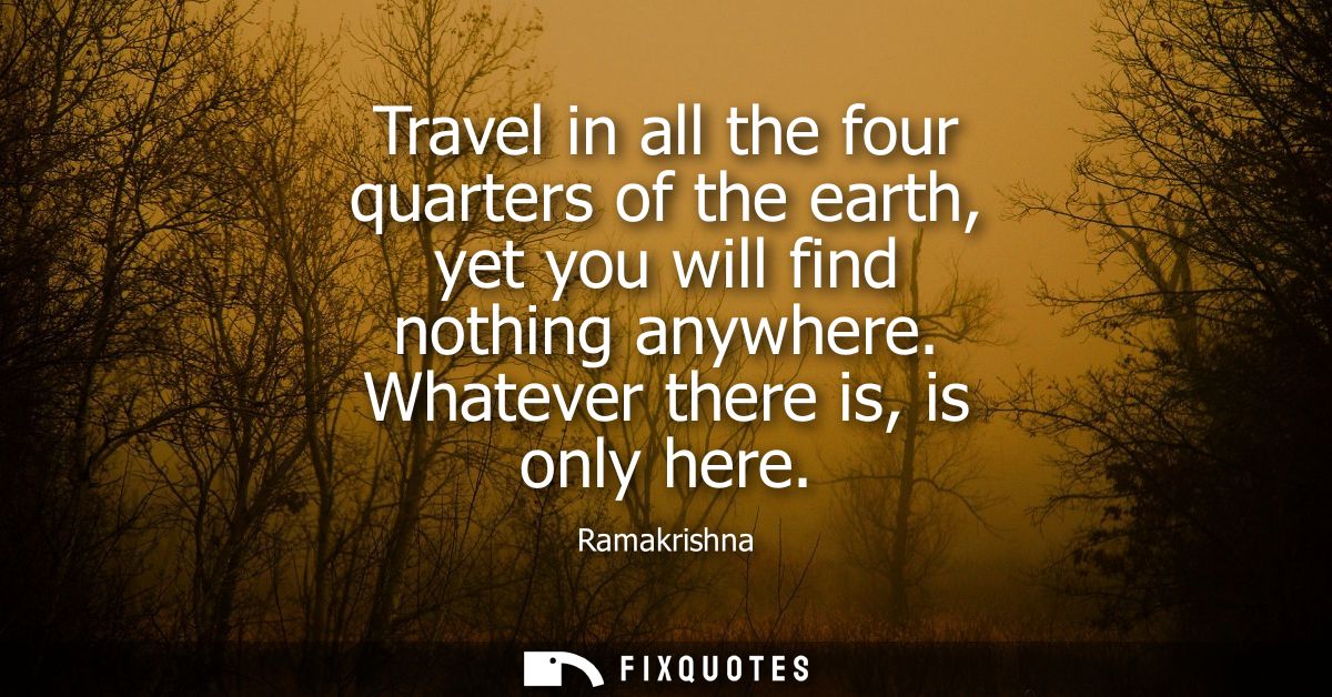 Travel in all the four quarters of the earth, yet you will find nothing anywhere. Whatever there is, is only here