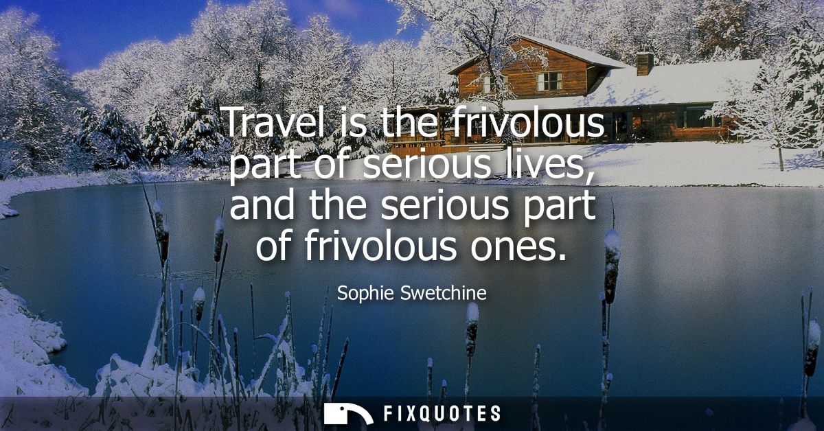 Travel is the frivolous part of serious lives, and the serious part of frivolous ones