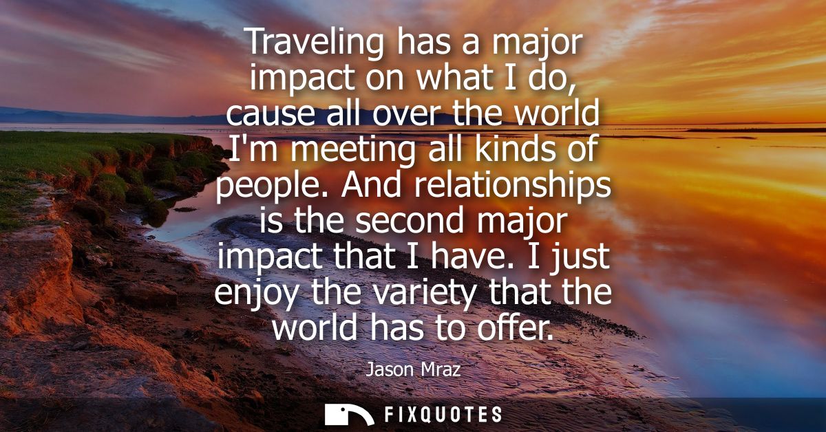 Traveling has a major impact on what I do, cause all over the world Im meeting all kinds of people. And relationships is