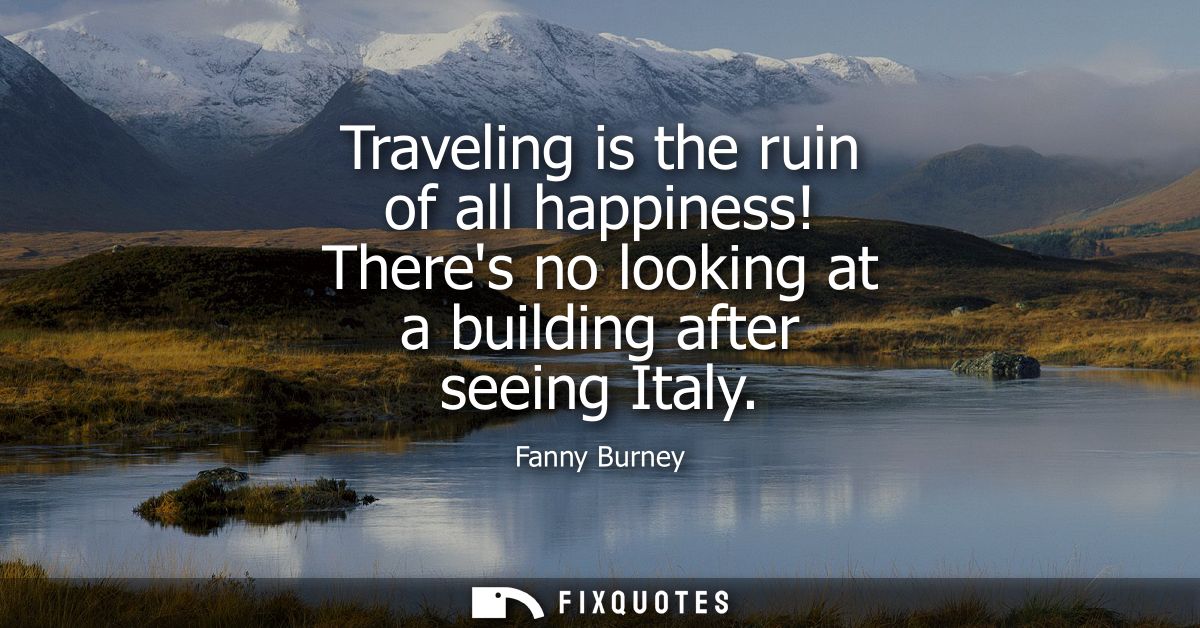 Traveling is the ruin of all happiness! Theres no looking at a building after seeing Italy